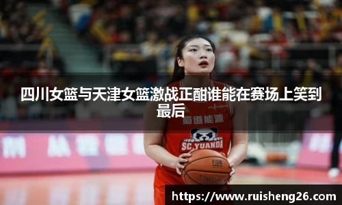 四川女篮与天津女篮激战正酣谁能在赛场上笑到最后